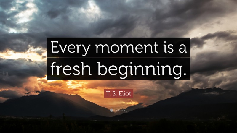T. S. Eliot Quote: “Every moment is a fresh beginning.”