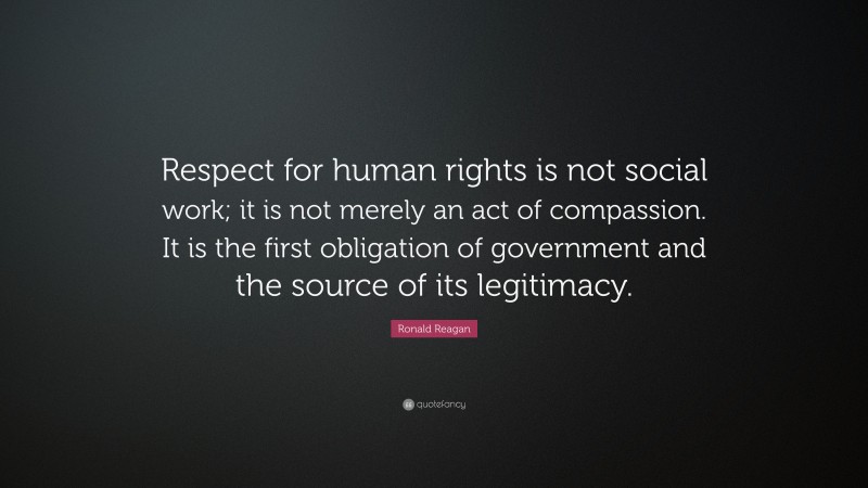 Ronald Reagan Quote: “Respect for human rights is not social work; it is not merely an act of compassion. It is the first obligation of government and the source of its legitimacy.”