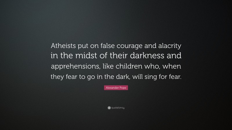 Alexander Pope Quote: “Atheists put on false courage and alacrity in the midst of their darkness and apprehensions, like children who, when they fear to go in the dark, will sing for fear.”