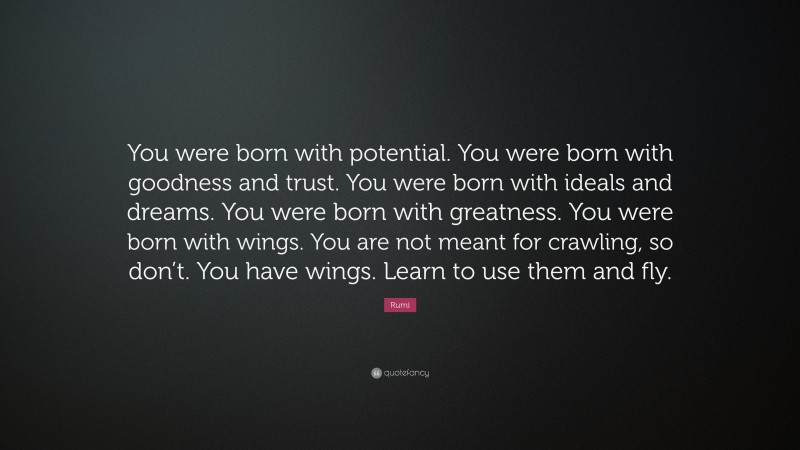 Rumi Quote: “You were born with potential. You were born with goodness and trust. You were born with ideals and dreams. You were born with greatness. You were born with wings. You are not meant for crawling, so don’t. You have wings. Learn to use them and fly.”