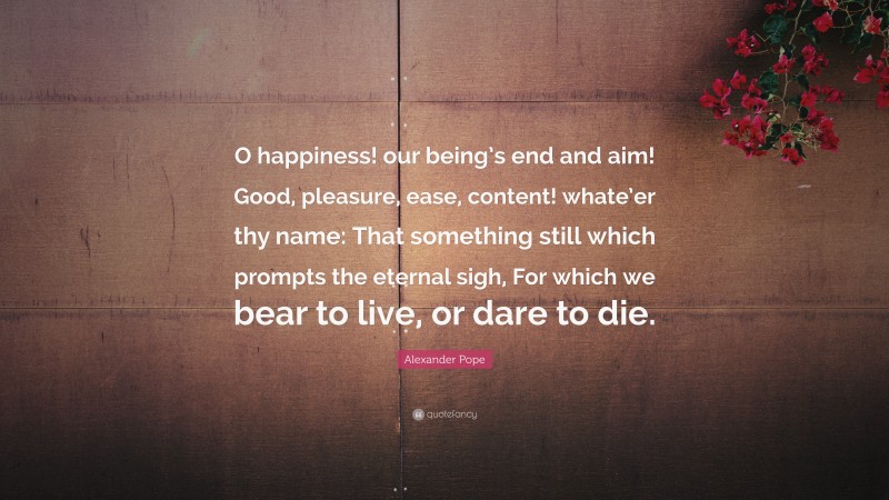 Alexander Pope Quote: “O happiness! our being’s end and aim! Good, pleasure, ease, content! whate’er thy name: That something still which prompts the eternal sigh, For which we bear to live, or dare to die.”