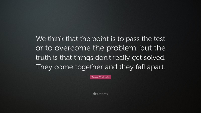 Pema Chödrön Quote: “We think that the point is to pass the test or to overcome the problem, but the truth is that things don’t really get solved. They come together and they fall apart.”