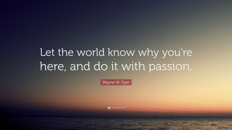 Wayne W. Dyer Quote: “Let the world know why you’re here, and do it with passion.”