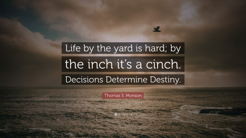 Thomas S. Monson Quote: “Life by the yard is hard; by the inch it’s a cinch. Decisions Determine Destiny.”