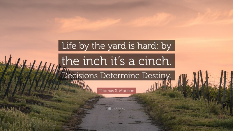 Thomas S. Monson Quote: “Life by the yard is hard; by the inch it’s a cinch. Decisions Determine Destiny.”
