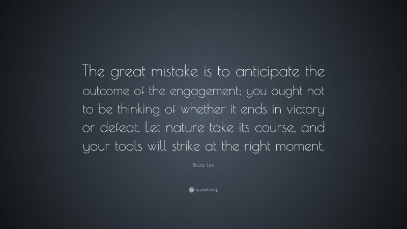 Bruce Lee Quote: “The great mistake is to anticipate the outcome of the engagement; you ought not to be thinking of whether it ends in victory or defeat. Let nature take its course, and your tools will strike at the right moment.”