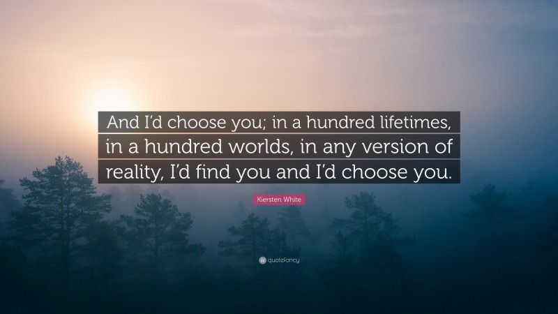 Kiersten White Quote: “And I’d choose you; in a hundred lifetimes, in a hundred worlds, in any version of reality, I’d find you and I’d choose you.”
