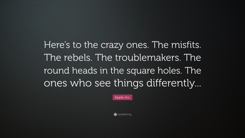 Apple Inc. Quote: “Here’s to the crazy ones. The misfits. The rebels. The troublemakers. The round heads in the square holes. The ones who see things differently...”