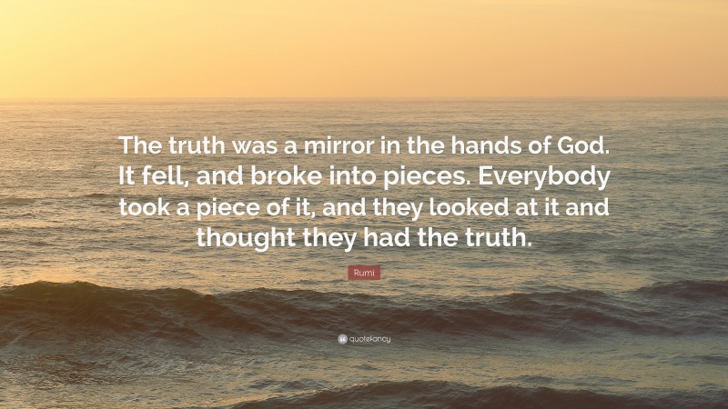 Rumi Quote: “The truth was a mirror in the hands of God. It fell, and broke into pieces. Everybody took a piece of it, and they looked at it and thought they had the truth.”