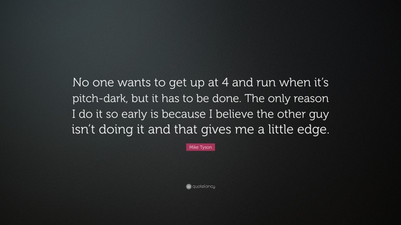 Mike Tyson Quote: “No one wants to get up at 4 and run when it’s pitch-dark, but it has to be done. The only reason I do it so early is because I believe the other guy isn’t doing it and that gives me a little edge.”