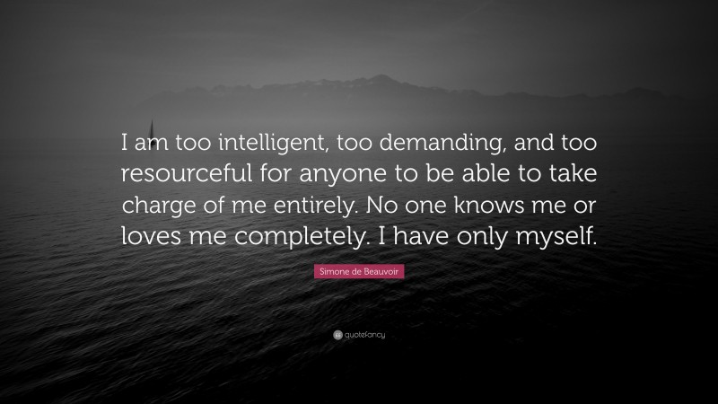 Simone de Beauvoir Quote: “I am too intelligent, too demanding, and too resourceful for anyone to be able to take charge of me entirely. No one knows me or loves me completely. I have only myself.”