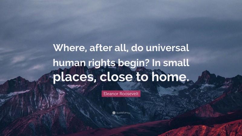 Eleanor Roosevelt Quote: “Where, after all, do universal human rights begin? In small places, close to home.”