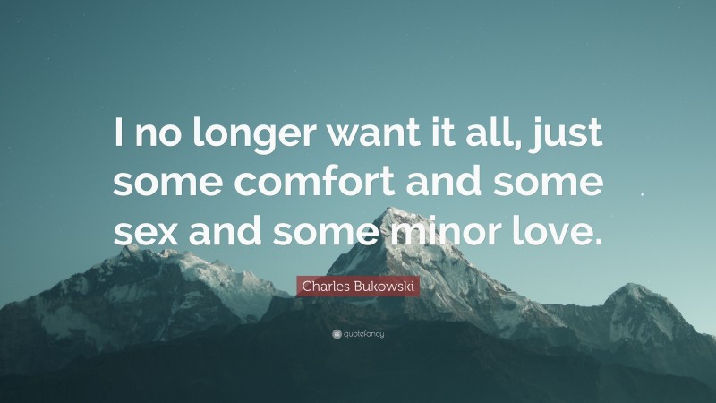 Charles Bukowski Quote: “I no longer want it all, just some comfort and some sex and some minor love.”