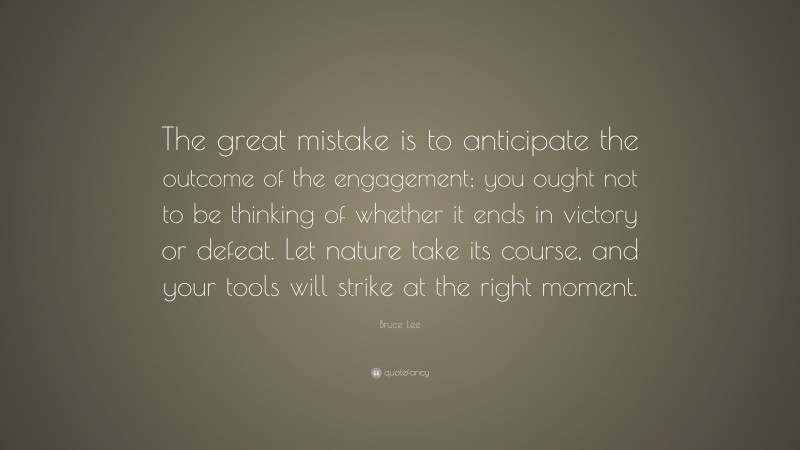 Bruce Lee Quote: “The great mistake is to anticipate the outcome of the engagement; you ought not to be thinking of whether it ends in victory or defeat. Let nature take its course, and your tools will strike at the right moment.”