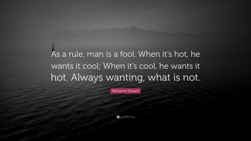 Benjamin Disraeli Quote: “As a rule, man is a fool. When it’s hot, he wants it cool; When it’s cool, he wants it hot. Always wanting, what is not.”