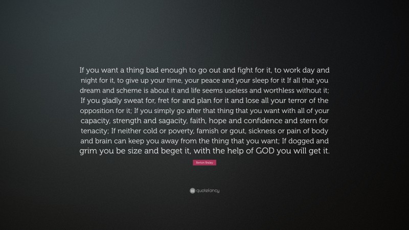 Berton Braley Quote: “If you want a thing bad enough to go out and fight for it, to work day and night for it, to give up your time, your peace and your sleep for it
If all that you dream and scheme is about it and life seems useless and worthless without it; If you gladly sweat for, fret for and plan for it and lose all your terror of the opposition for it; If you simply go after that thing that you want with all of your capacity, strength and sagacity, faith, hope and confidence and stern for tenacity; If neither cold or poverty, famish or gout, sickness or pain of body and brain can keep you away from the thing that you want; If dogged and grim you be size and beget it, with the help of GOD you will get it.”