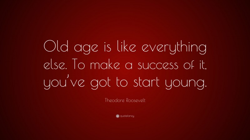 Theodore Roosevelt Quote: “Old age is like everything else. To make a success of it, you’ve got to start young.”