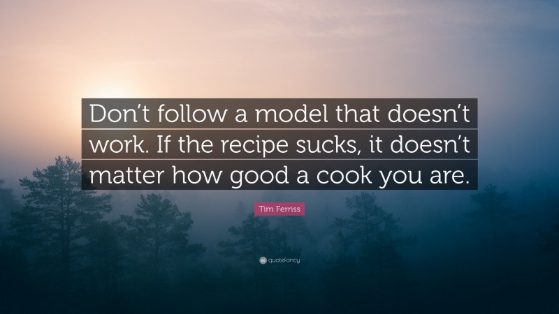 Tim Ferriss Quote: “Don’t follow a model that doesn’t work. If the recipe sucks, it doesn’t matter how good a cook you are.”