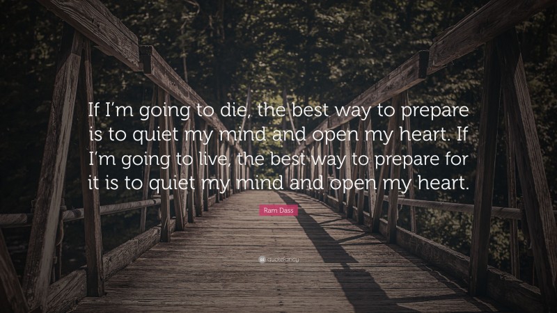 Ram Dass Quote: “If I’m going to die, the best way to prepare is to quiet my mind and open my heart. If I’m going to live, the best way to prepare for it is to quiet my mind and open my heart.”