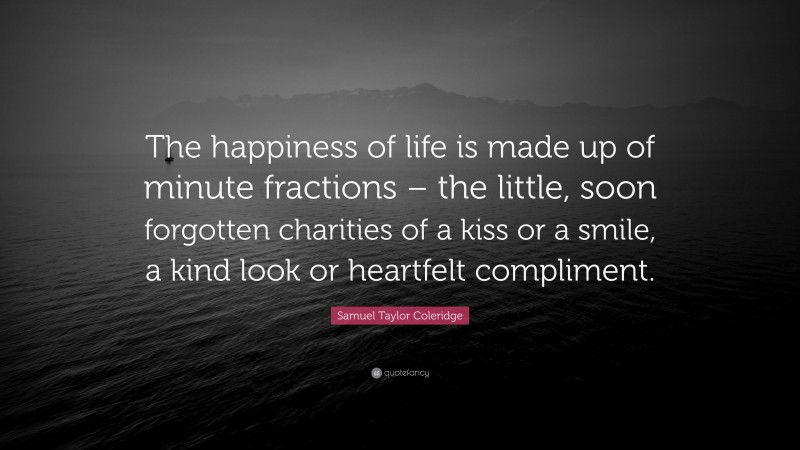 Samuel Taylor Coleridge Quote: “The happiness of life is made up of minute fractions – the little, soon forgotten charities of a kiss or a smile, a kind look or heartfelt compliment.”