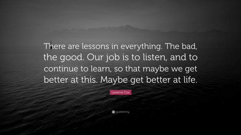 Laverne Cox Quote: “There are lessons in everything. The bad, the good. Our job is to listen, and to continue to learn, so that maybe we get better at this. Maybe get better at life.”