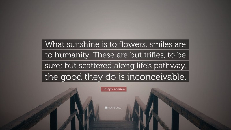 Joseph Addison Quote: “What sunshine is to flowers, smiles are to humanity. These are but trifles, to be sure; but scattered along life’s pathway, the good they do is inconceivable.”