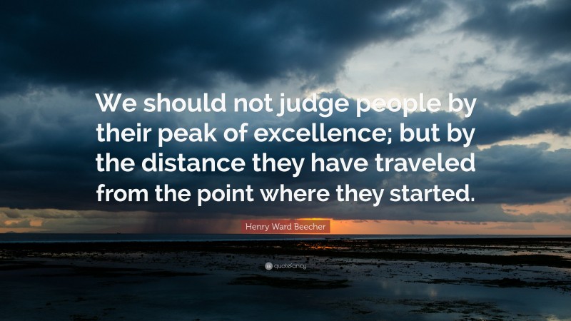 Henry Ward Beecher Quote: “We should not judge people by their peak of excellence; but by the distance they have traveled from the point where they started.”