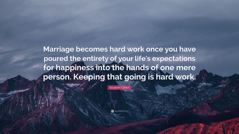 Elizabeth Gilbert Quote: “Marriage becomes hard work once you have poured the entirety of your life's expectations for happiness into the hands of one mere person. Keeping that going is hard work.”