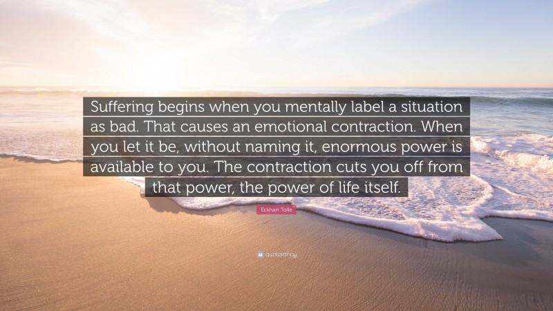 Eckhart Tolle Quote: “Suffering begins when you mentally label a situation as bad. That causes an emotional contraction. When you let it be, without naming it, enormous power is available to you. The contraction cuts you off from that power, the power of life itself.”
