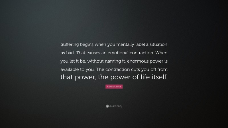 Eckhart Tolle Quote: “Suffering begins when you mentally label a situation as bad. That causes an emotional contraction. When you let it be, without naming it, enormous power is available to you. The contraction cuts you off from that power, the power of life itself.”