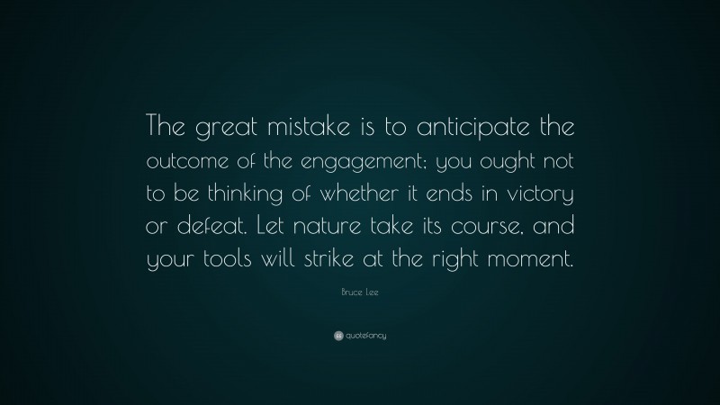 Bruce Lee Quote: “The great mistake is to anticipate the outcome of the engagement; you ought not to be thinking of whether it ends in victory or defeat. Let nature take its course, and your tools will strike at the right moment.”