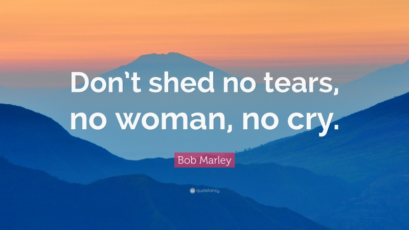 Bob Marley Quote: “Don’t shed no tears, no woman, no cry.”