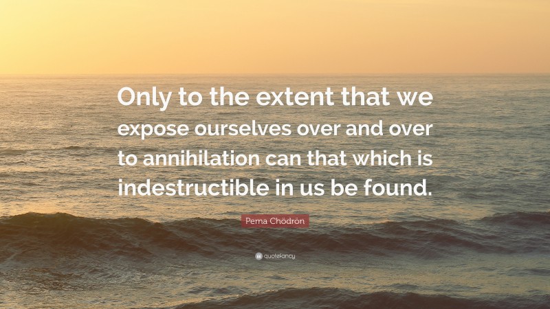 Pema Chödrön Quote: “Only to the extent that we expose ourselves over and over to annihilation can that which is indestructible in us be found.”
