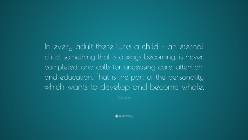 C.G. Jung Quote: “In every adult there lurks a child – an eternal child, something that is always becoming, is never completed, and calls for unceasing care, attention, and education. That is the part of the personality which wants to develop and become whole.”