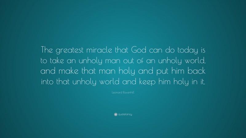 Leonard Ravenhill Quote: “The greatest miracle that God can do today is to take an unholy man out of an unholy world, and make that man holy and put him back into that unholy world and keep him holy in it.”