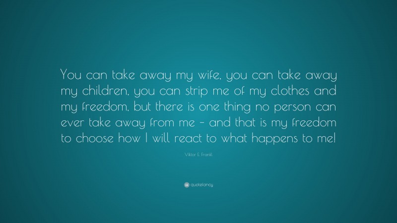 Viktor E. Frankl Quote: “You can take away my wife, you can take away my children, you can strip me of my clothes and my freedom, but there is one thing no person can ever take away from me – and that is my freedom to choose how I will react to what happens to me!”