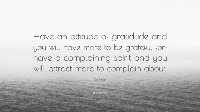 Zig Ziglar Quote: “Have an attitude of gratidude and you will have more to be grateful for; have a complaining spirit and you will attract more to complain about.”