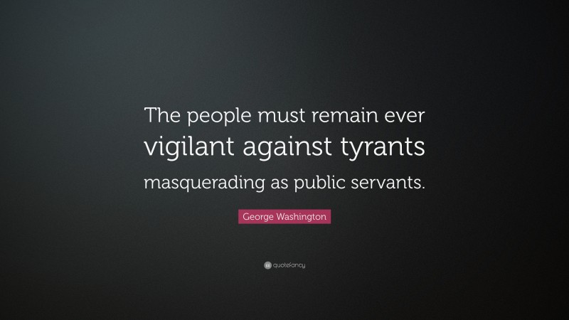 George Washington Quote: “The people must remain ever vigilant against tyrants masquerading as public servants.”