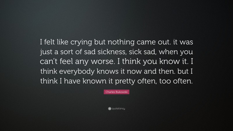 Charles Bukowski Quote: “I felt like crying but nothing came out. it was just a sort of sad sickness, sick sad, when you can’t feel any worse. I think you know it. I think everybody knows it now and then. but I think I have known it pretty often, too often.”