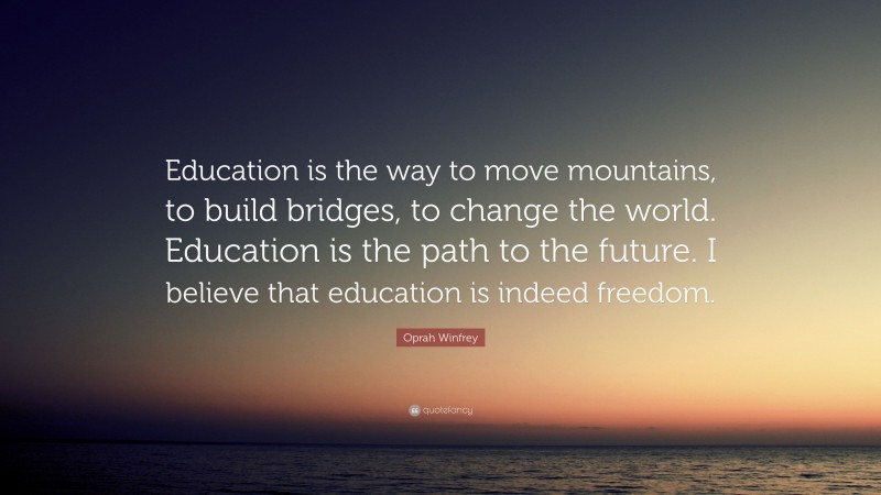 Oprah Winfrey Quote: “Education is the way to move mountains, to build bridges, to change the world. Education is the path to the future. I believe that education is indeed freedom.”