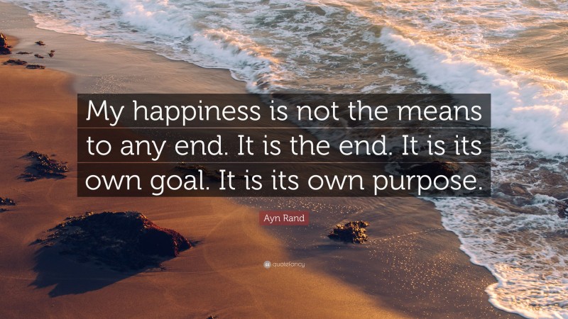 Ayn Rand Quote: “My happiness is not the means to any end. It is the end. It is its own goal. It is its own purpose.”