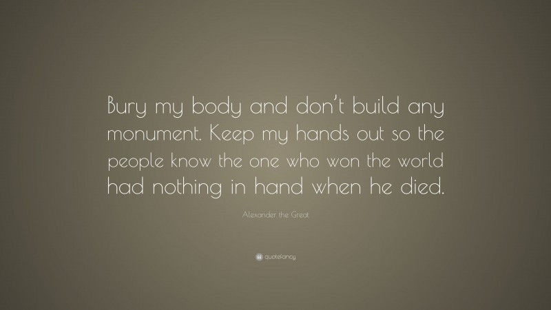 Alexander the Great Quote: “Bury my body and don’t build any monument. Keep my hands out so the people know the one who won the world had nothing in hand when he died.”