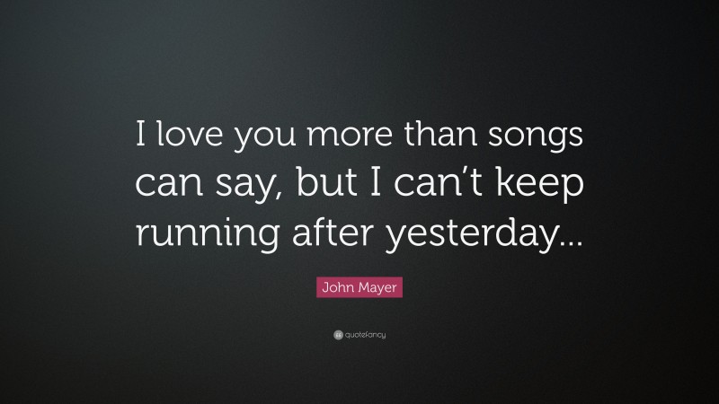 John Mayer Quote: “I love you more than songs can say, but I can’t keep running after yesterday...”