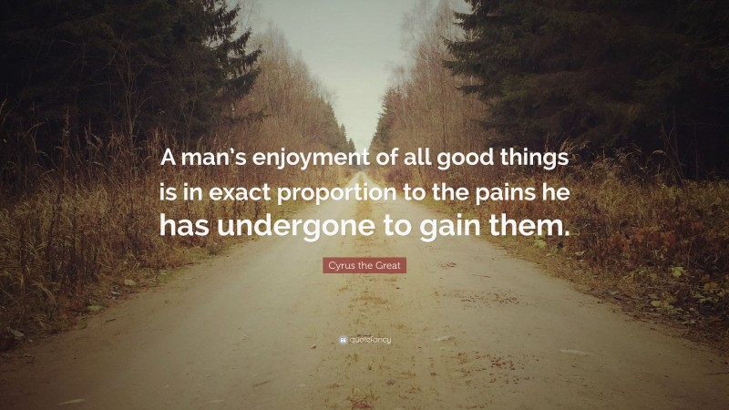 Cyrus the Great Quote: “A man’s enjoyment of all good things is in exact proportion to the pains he has undergone to gain them.”