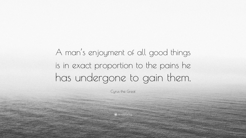 Cyrus the Great Quote: “A man’s enjoyment of all good things is in exact proportion to the pains he has undergone to gain them.”