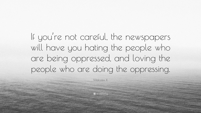 Malcolm X Quote: “If you’re not careful, the newspapers will have you hating the people who are being oppressed, and loving the people who are doing the oppressing.”