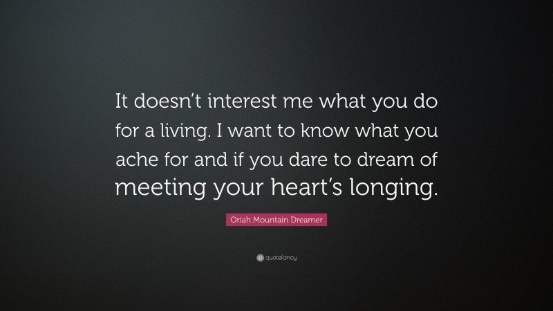 Oriah Mountain Dreamer Quote: “It doesn’t interest me what you do for a living. I want to know what you ache for and if you dare to dream of meeting your heart’s longing.”