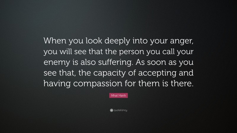 Nhat Hanh Quote: “When you look deeply into your anger, you will see that the person you call your enemy is also suffering. As soon as you see that, the capacity of accepting and having compassion for them is there.”
