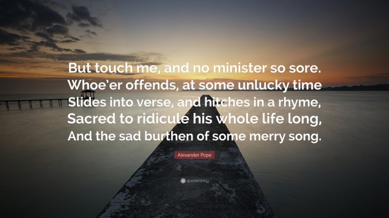 Alexander Pope Quote: “But touch me, and no minister so sore. Whoe’er offends, at some unlucky time Slides into verse, and hitches in a rhyme, Sacred to ridicule his whole life long, And the sad burthen of some merry song.”