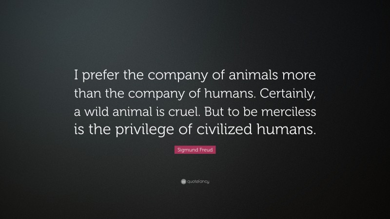 Sigmund Freud Quote: “I prefer the company of animals more than the company of humans. Certainly, a wild animal is cruel. But to be merciless is the privilege of civilized humans.”